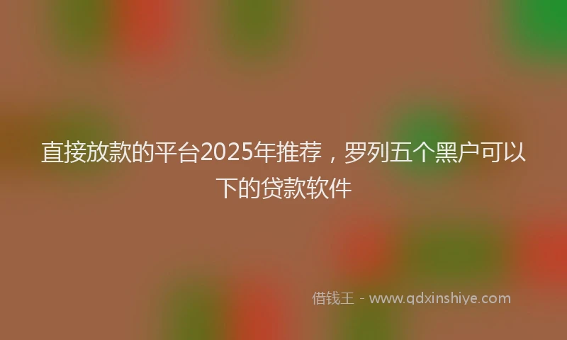 直接放款的平台2025年推荐，罗列五个黑户可以下的贷款软件