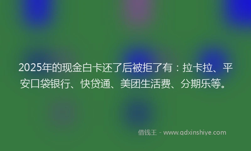 2025年的现金白卡还了后被拒了有：拉卡拉、平安口袋银行、快贷通、美团生活费、分期乐等。