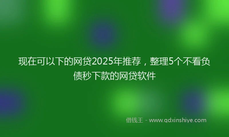 现在可以下的网贷2025年推荐，整理5个不看负债秒下款的网贷软件