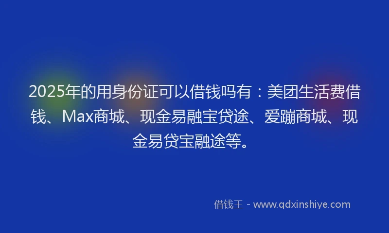 2025年的用身份证可以借钱吗有：美团生活费借钱、Max商城、现金易融宝贷途、爱蹦商城、现金易贷宝融途等。
