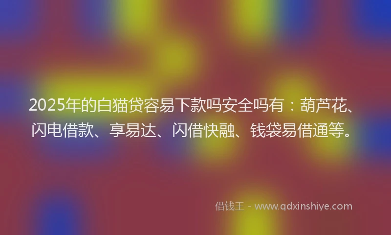 2025年的白猫贷容易下款吗安全吗有：葫芦花、闪电借款、享易达、闪借快融、钱袋易借通等。