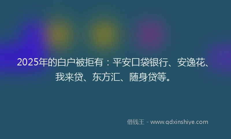 2025年的白户被拒有：平安口袋银行、安逸花、我来贷、东方汇、随身贷等。