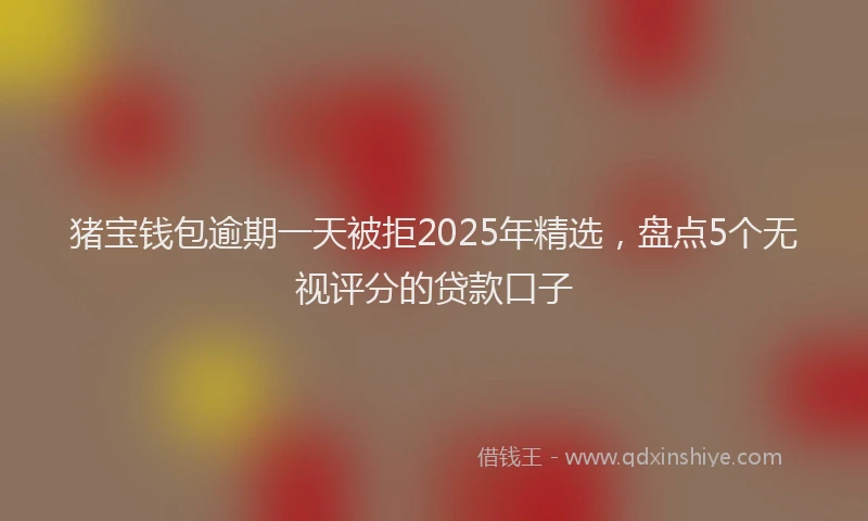 猪宝钱包逾期一天被拒2025年精选，盘点5个无视评分的贷款口子