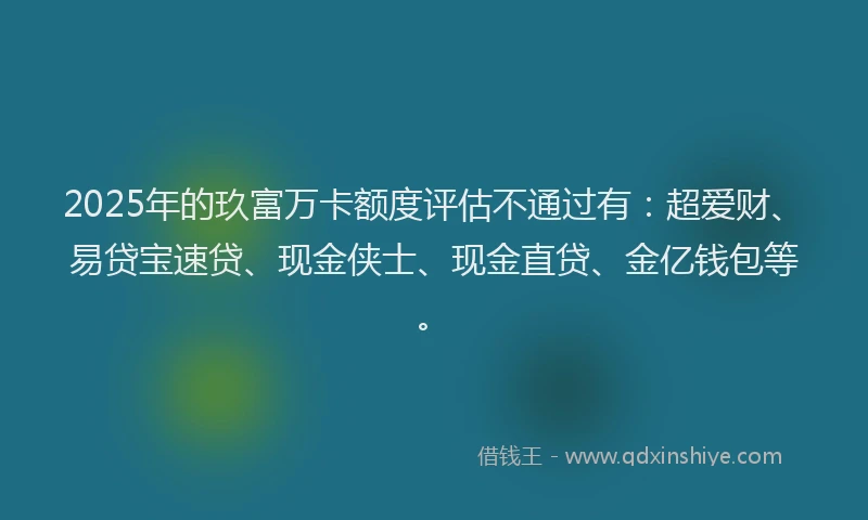2025年的玖富万卡额度评估不通过有：超爱财、易贷宝速贷、现金侠士、现金直贷、金亿钱包等。
