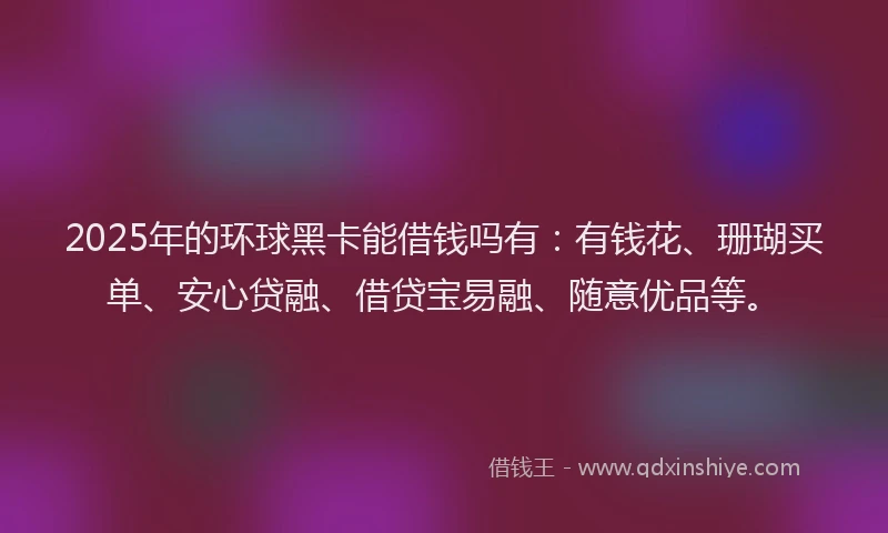 2025年的环球黑卡能借钱吗有：有钱花、珊瑚买单、安心贷融、借贷宝易融、随意优品等。