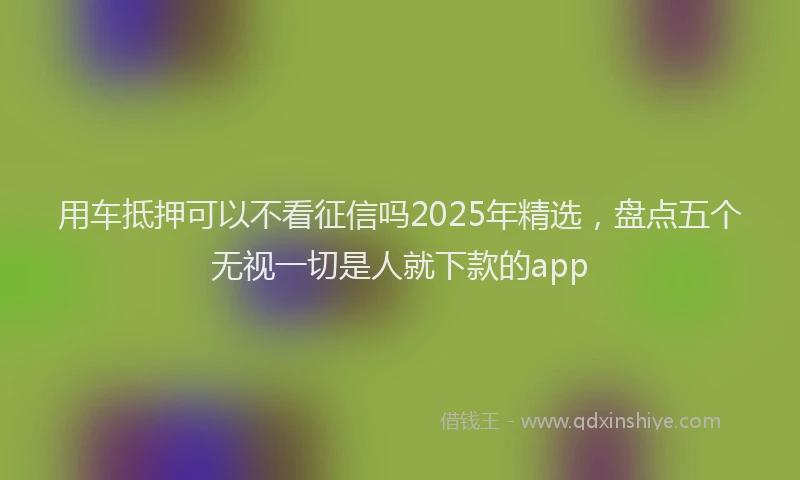 用车抵押可以不看征信吗2025年精选，盘点五个无视一切是人就下款的app