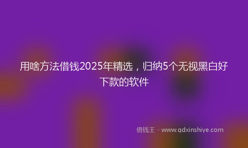 用啥方法借钱2025年精选，归纳5个无视黑白好下款的软件