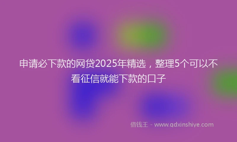 申请必下款的网贷2025年精选，整理5个可以不看征信就能下款的口子