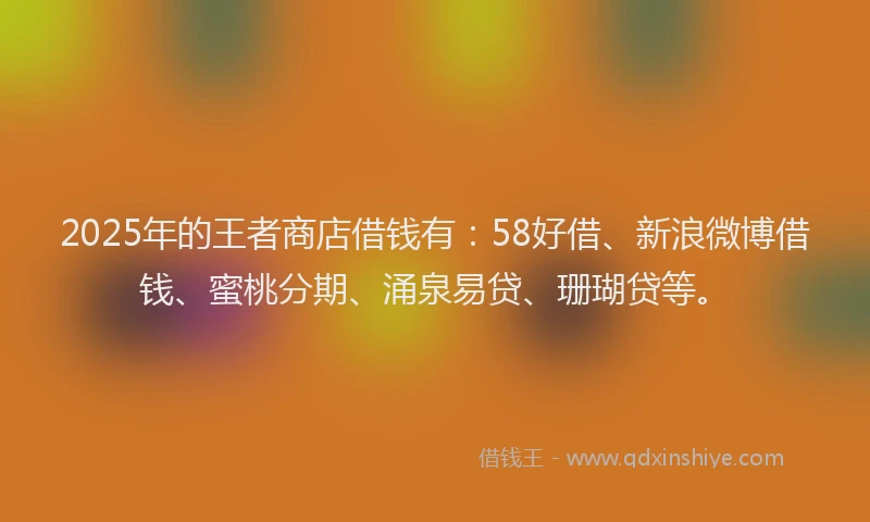 2025年的王者商店借钱有：58好借、新浪微博借钱、蜜桃分期、涌泉易贷、珊瑚贷等。