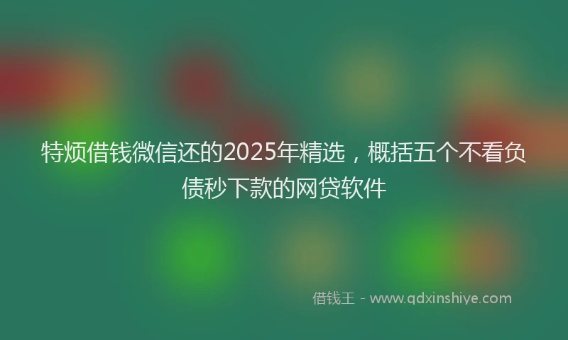 特烦借钱微信还的2025年精选，概括五个不看负债秒下款的网贷软件