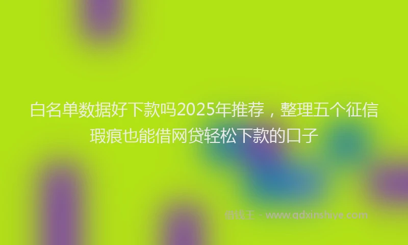 白名单数据好下款吗2025年推荐，整理五个征信瑕疵也能借网贷轻松下款的口子