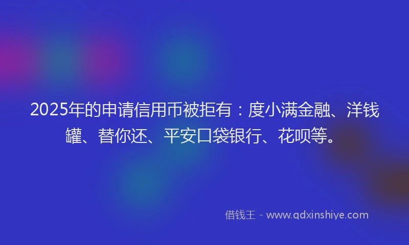 2025年的申请信用币被拒有：度小满金融、洋钱罐、替你还、平安口袋银行、花呗等。