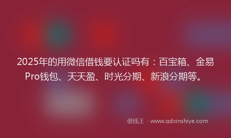 2025年的用微信借钱要认证吗有：百宝箱、金易Pro钱包、天天盈、时光分期、新浪分期等。