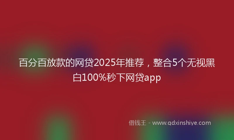 百分百放款的网贷2025年推荐，整合5个无视黑白100%秒下网贷app