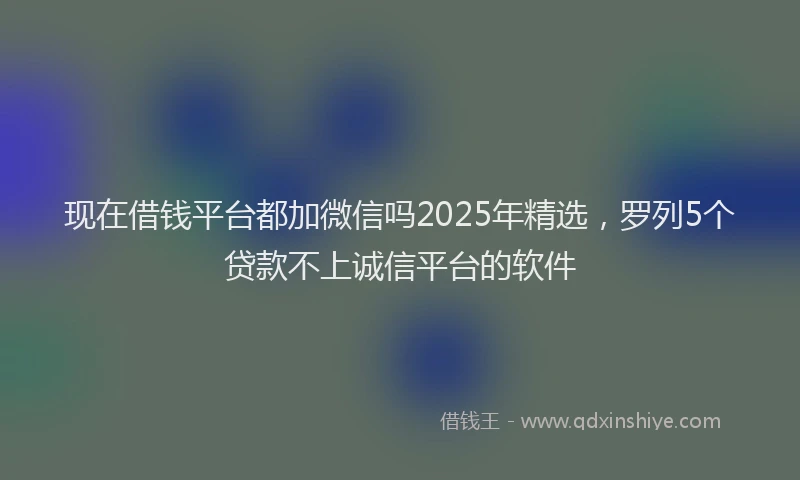 现在借钱平台都加微信吗2025年精选，罗列5个贷款不上诚信平台的软件