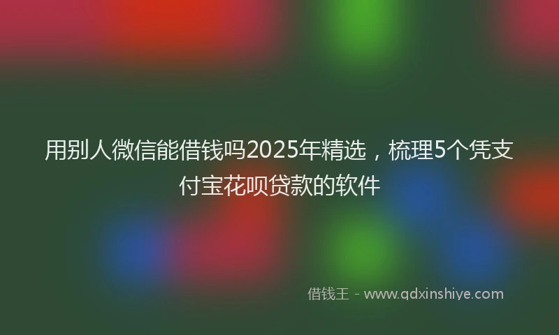 用别人微信能借钱吗2025年精选，梳理5个凭支付宝花呗贷款的软件
