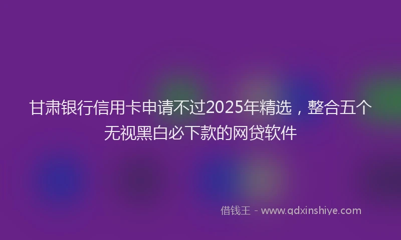 甘肃银行信用卡申请不过2025年精选，整合五个无视黑白必下款的网贷软件