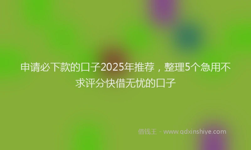 申请必下款的口子2025年推荐，整理5个急用不求评分快借无忧的口子