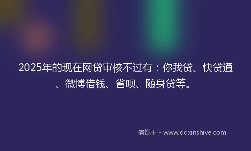2025年的现在网贷审核不过有：你我贷、快贷通、微博借钱、省呗、随身贷等。
