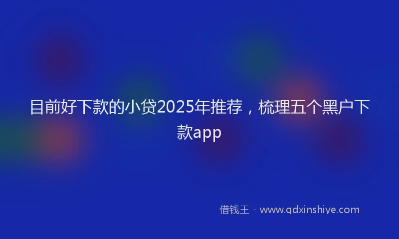 目前好下款的小贷2025年推荐，梳理五个黑户下款app