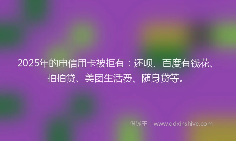 2025年的申信用卡被拒有：还呗、百度有钱花、拍拍贷、美团生活费、随身贷等。