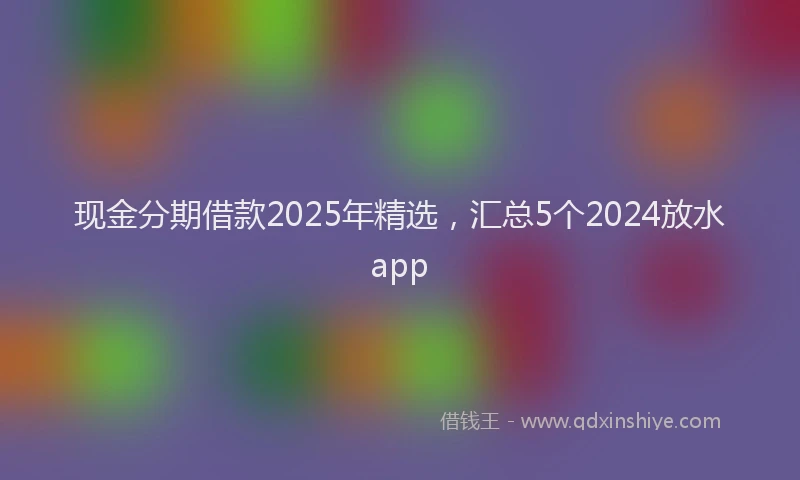 现金分期借款2025年精选，汇总5个2024放水app