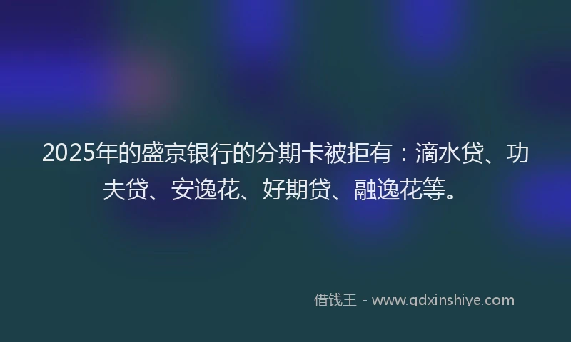 2025年的盛京银行的分期卡被拒有：滴水贷、功夫贷、安逸花、好期贷、融逸花等。