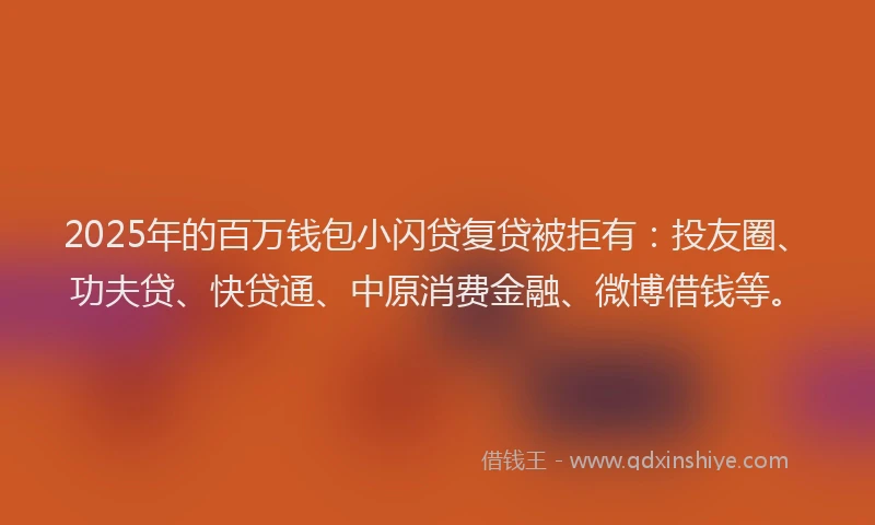 2025年的百万钱包小闪贷复贷被拒有：投友圈、功夫贷、快贷通、中原消费金融、微博借钱等。