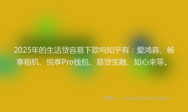 2025年的生活贷容易下款吗知乎有：爱鸿森、畅享租机、悦享Pro钱包、易贷宝融、如心来等。