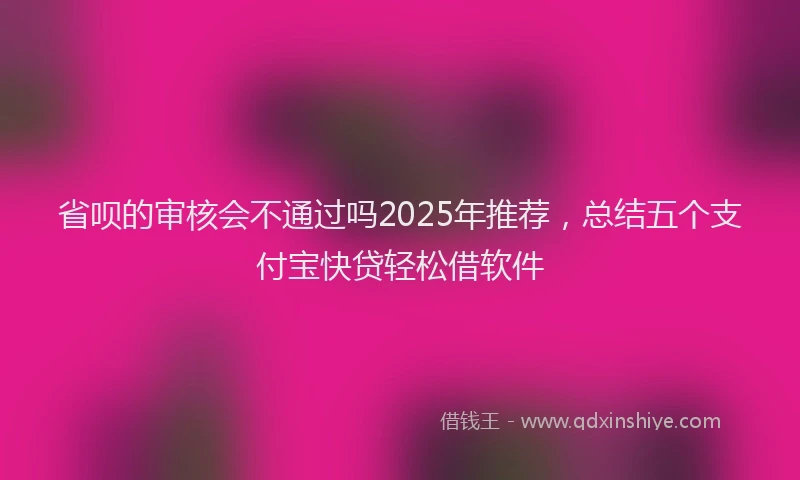 省呗的审核会不通过吗2025年推荐，总结五个支付宝快贷轻松借软件