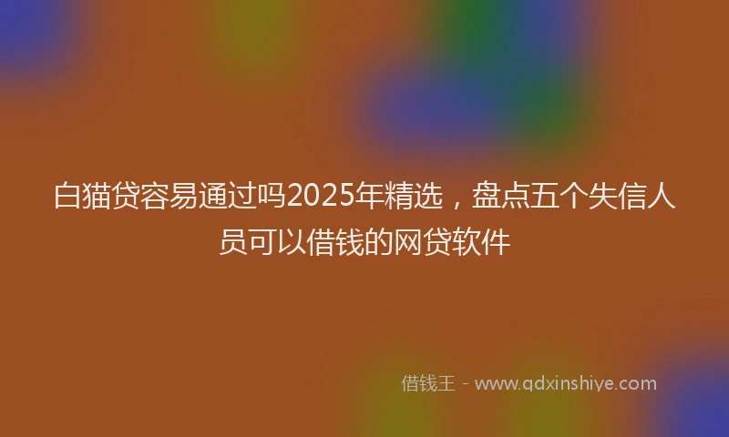 白猫贷容易通过吗2025年精选，盘点五个失信人员可以借钱的网贷软件