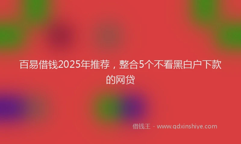 百易借钱2025年推荐，整合5个不看黑白户下款的网贷