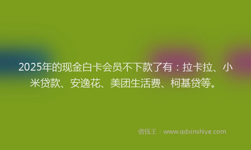 2025年的现金白卡会员不下款了有：拉卡拉、小米贷款、安逸花、美团生活费、柯基贷等。