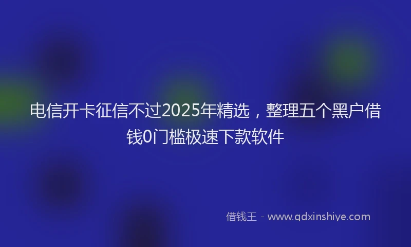 电信开卡征信不过2025年精选，整理五个黑户借钱0门槛极速下款软件