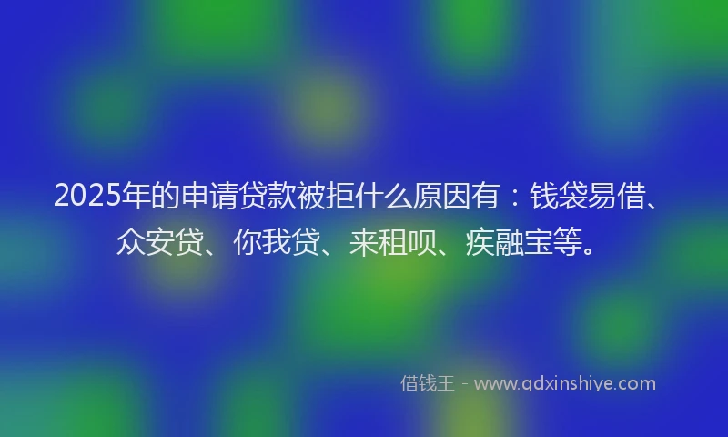 2025年的申请贷款被拒什么原因有：钱袋易借、众安贷、你我贷、来租呗、疾融宝等。