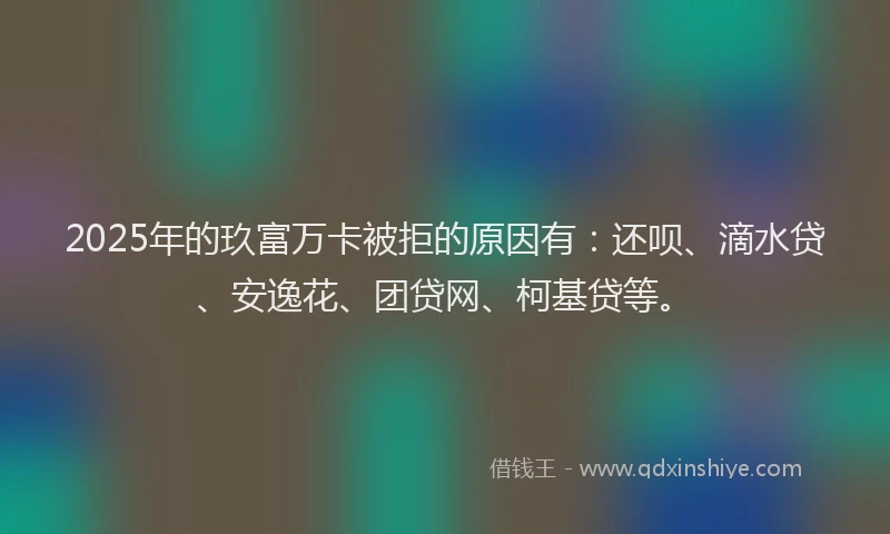 2025年的玖富万卡被拒的原因有：还呗、滴水贷、安逸花、团贷网、柯基贷等。