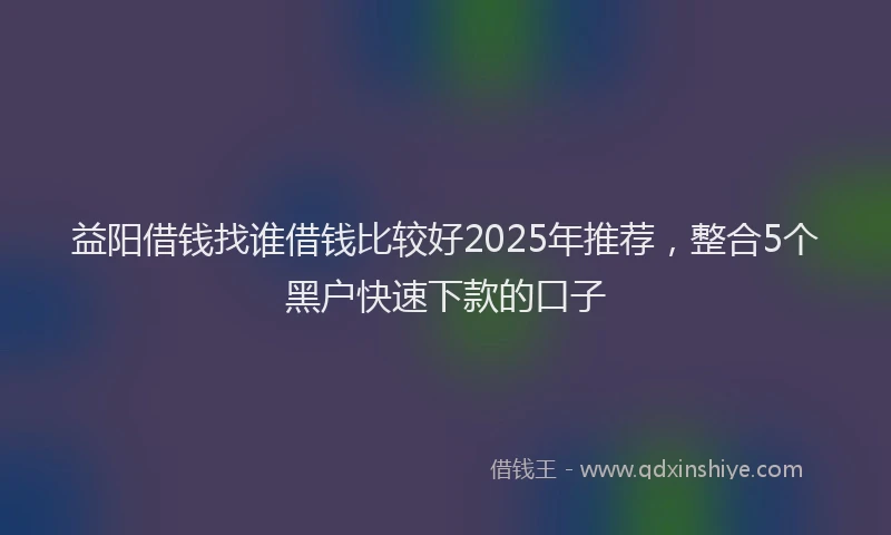 益阳借钱找谁借钱比较好2025年推荐，整合5个黑户快速下款的口子
