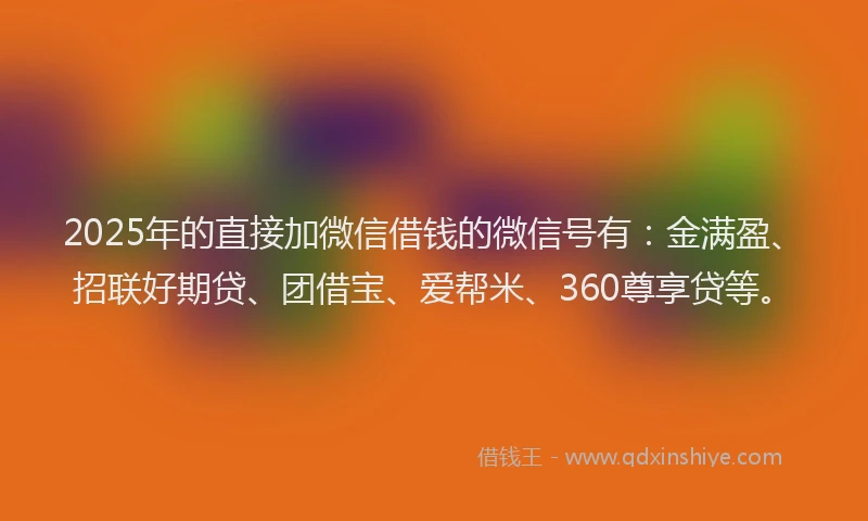 2025年的直接加微信借钱的微信号有：金满盈、招联好期贷、团借宝、爱帮米、360尊享贷等。