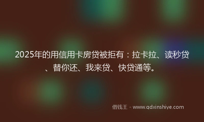 2025年的用信用卡房贷被拒有：拉卡拉、读秒贷、替你还、我来贷、快贷通等。