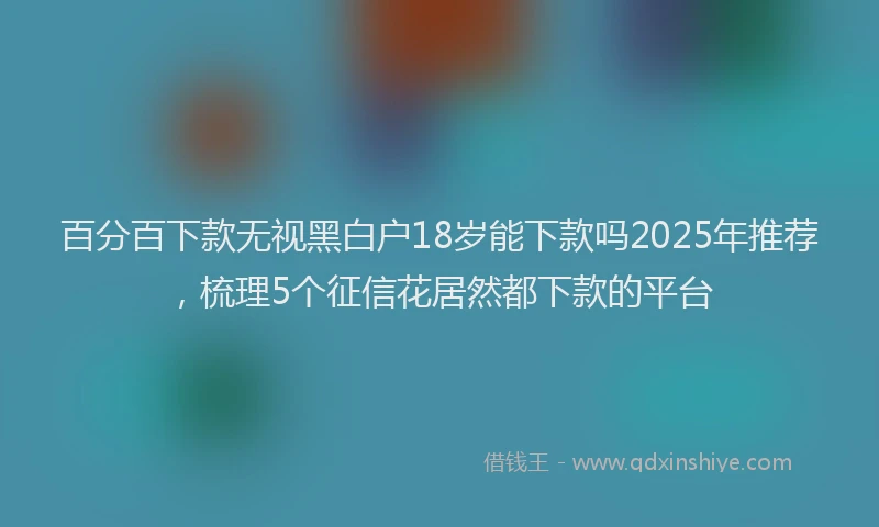 百分百下款无视黑白户18岁能下款吗2025年推荐，梳理5个征信花居然都下款的平台