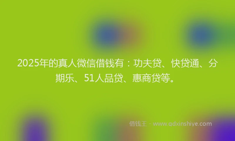 2025年的真人微信借钱有：功夫贷、快贷通、分期乐、51人品贷、惠商贷等。