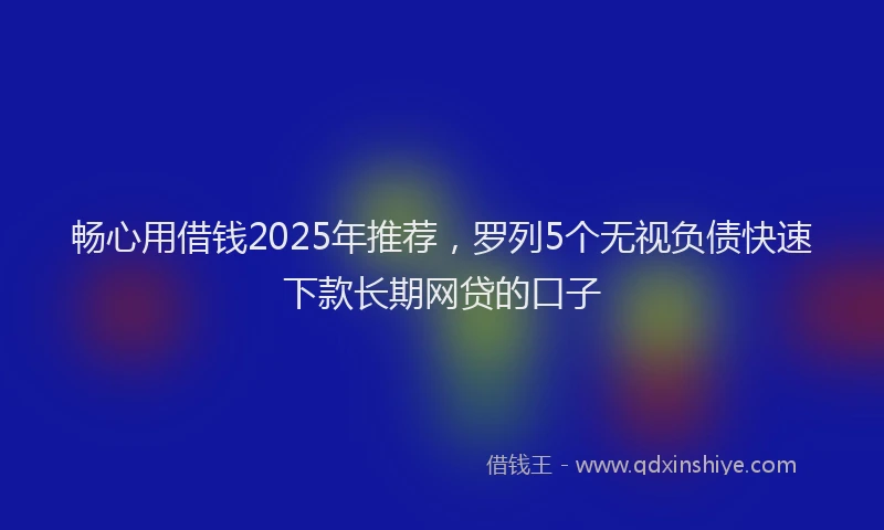 畅心用借钱2025年推荐，罗列5个无视负债快速下款长期网贷的口子