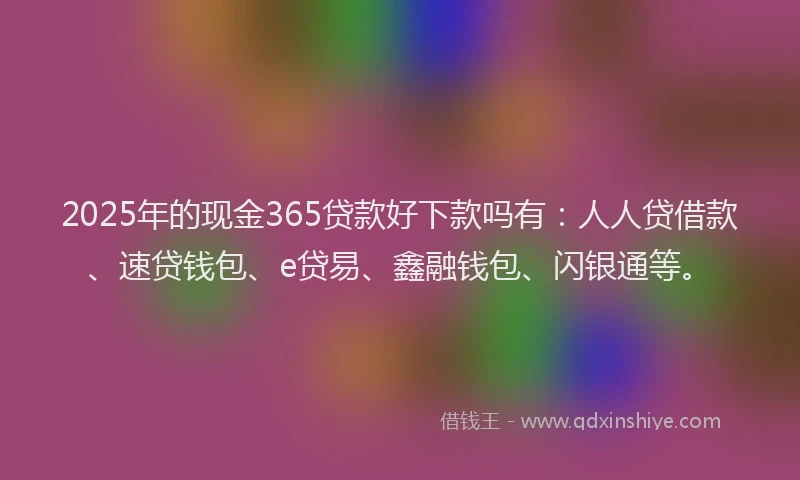 2025年的现金365贷款好下款吗有：人人贷借款、速贷钱包、e贷易、鑫融钱包、闪银通等。