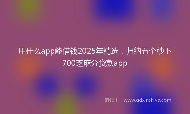用什么app能借钱2025年精选，归纳五个秒下700芝麻分贷款app