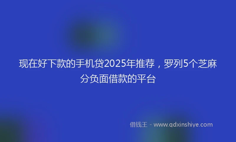 现在好下款的手机贷2025年推荐，罗列5个芝麻分负面借款的平台