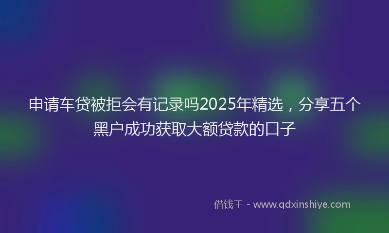 申请车贷被拒会有记录吗2025年精选，分享五个黑户成功获取大额贷款的口子