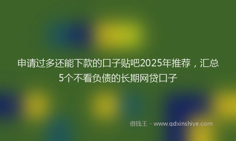 申请过多还能下款的口子贴吧2025年推荐，汇总5个不看负债的长期网贷口子