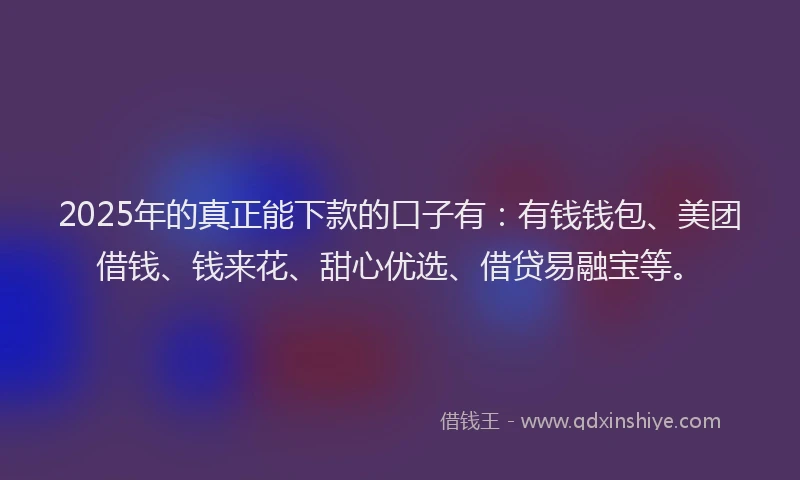 2025年的真正能下款的口子有：有钱钱包、美团借钱、钱来花、甜心优选、借贷易融宝等。