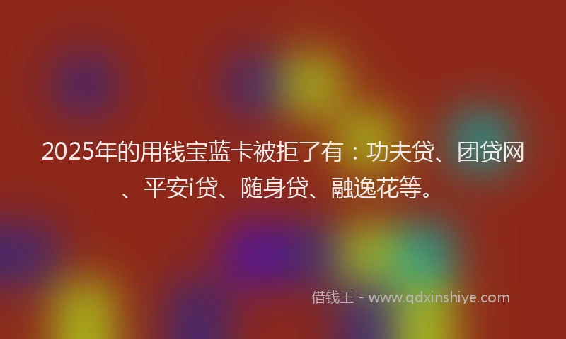 2025年的用钱宝蓝卡被拒了有：功夫贷、团贷网、平安i贷、随身贷、融逸花等。