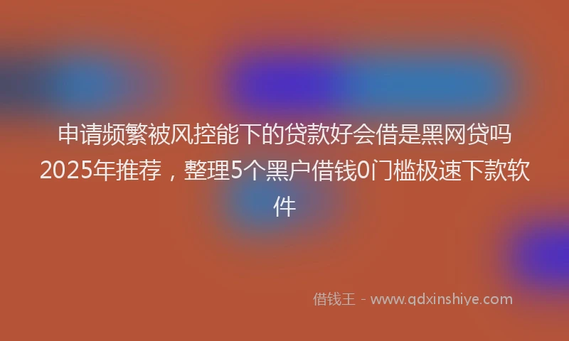 申请频繁被风控能下的贷款好会借是黑网贷吗2025年推荐，整理5个黑户借钱0门槛极速下款软件